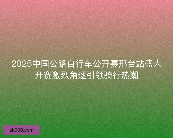 2025中国公路自行车公开赛邢台站盛大开赛激烈角逐引领骑行热潮