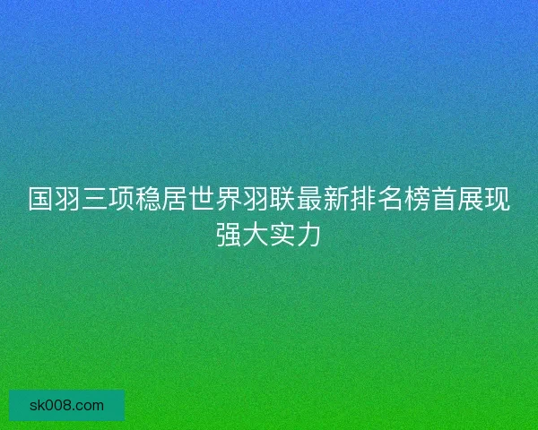 国羽三项稳居世界羽联最新排名榜首展现强大实力