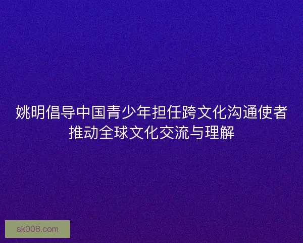 姚明倡导中国青少年担任跨文化沟通使者推动全球文化交流与理解