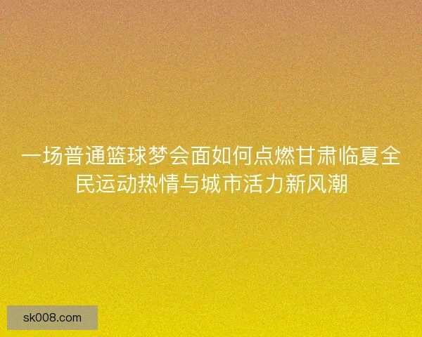 一场普通篮球梦会面如何点燃甘肃临夏全民运动热情与城市活力新风潮