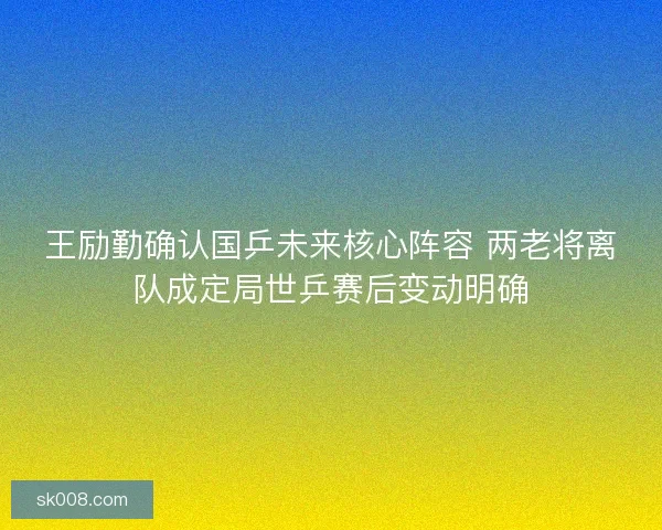 王励勤确认国乒未来核心阵容 两老将离队成定局世乒赛后变动明确