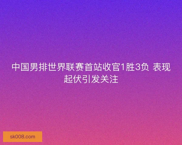 中国男排世界联赛首站收官1胜3负 表现起伏引发关注
