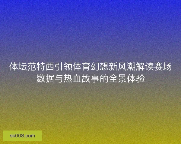 体坛范特西引领体育幻想新风潮解读赛场数据与热血故事的全景体验