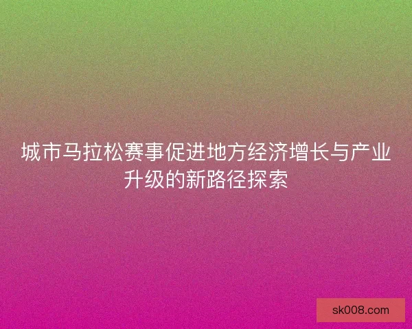 城市马拉松赛事促进地方经济增长与产业升级的新路径探索