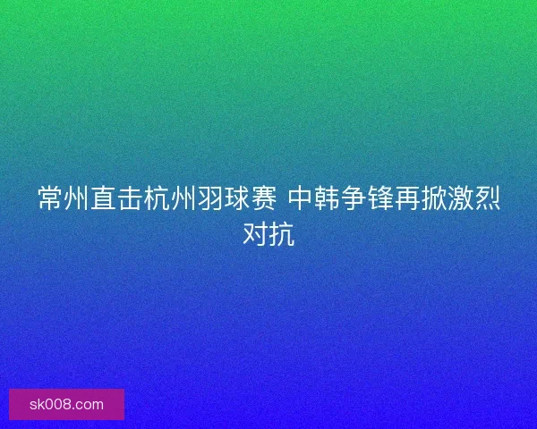 常州直击杭州羽球赛 中韩争锋再掀激烈对抗
