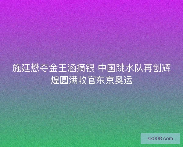施廷懋夺金王涵摘银 中国跳水队再创辉煌圆满收官东京奥运