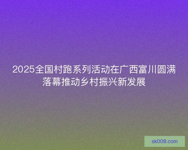 2025全国村跑系列活动在广西富川圆满落幕推动乡村振兴新发展