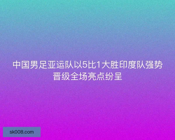中国男足亚运队以5比1大胜印度队强势晋级全场亮点纷呈