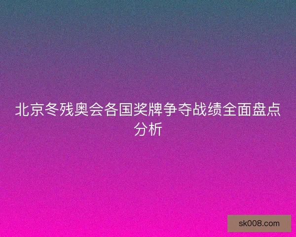 北京冬残奥会各国奖牌争夺战绩全面盘点分析
