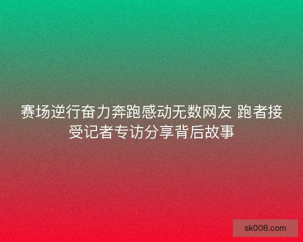 赛场逆行奋力奔跑感动无数网友 跑者接受记者专访分享背后故事