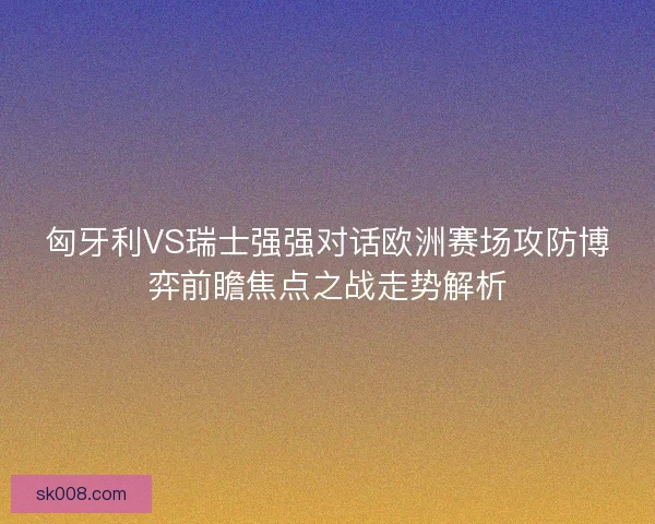 匈牙利VS瑞士强强对话欧洲赛场攻防博弈前瞻焦点之战走势解析