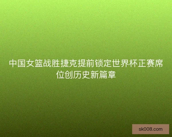 中国女篮战胜捷克提前锁定世界杯正赛席位创历史新篇章