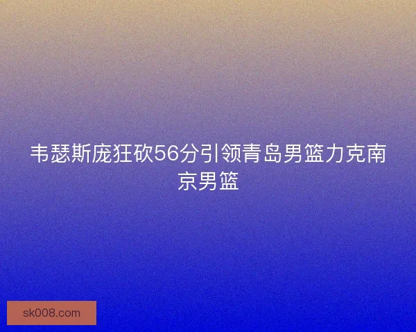 韦瑟斯庞狂砍56分引领青岛男篮力克南京男篮