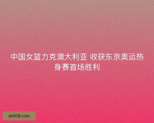 中国女篮力克澳大利亚 收获东京奥运热身赛首场胜利