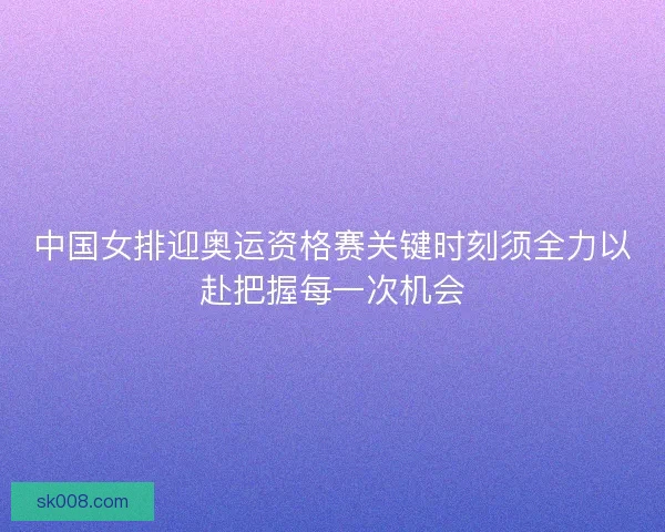中国女排迎奥运资格赛关键时刻须全力以赴把握每一次机会