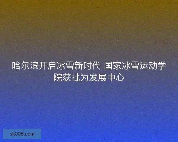 哈尔滨开启冰雪新时代 国家冰雪运动学院获批为发展中心
