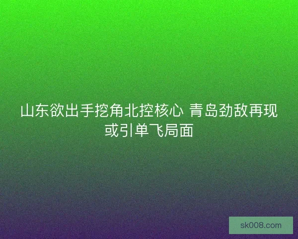 山东欲出手挖角北控核心 青岛劲敌再现或引单飞局面